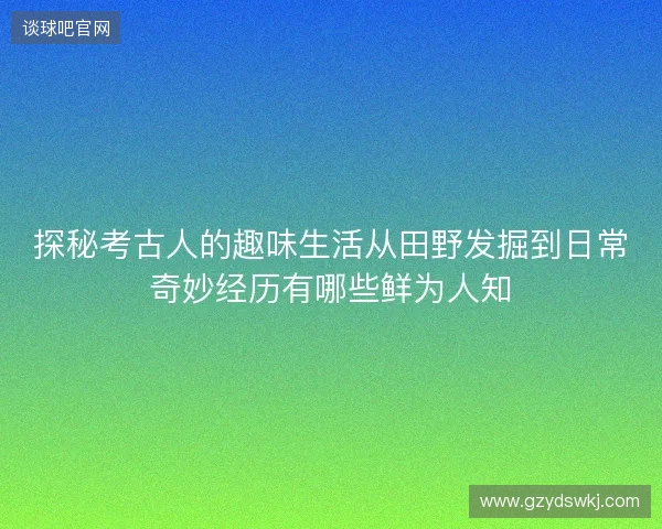 探秘考古人的趣味生活从田野发掘到日常奇妙经历有哪些鲜为人知 探秘考古人的趣味生活从田野发掘到日常奇妙经历有哪些鲜为人知