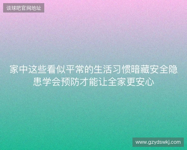 家中这些看似平常的生活习惯暗藏安全隐患学会预防才能让全家更安心 家中这些看似平常的生活习惯暗藏安全隐患学会预防才能让全家更安心